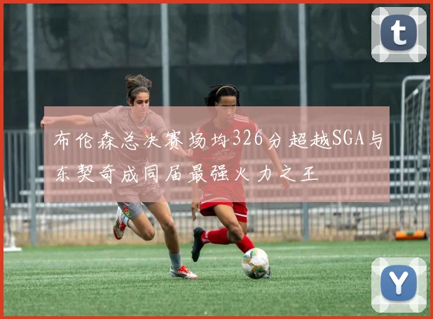 布伦森总决赛场均326分超越SGA与东契奇成同届最强火力之王
