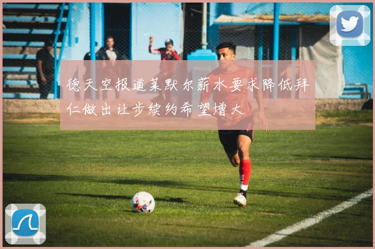 德天空报道莱默尔薪水要求降低拜仁做出让步续约希望增大