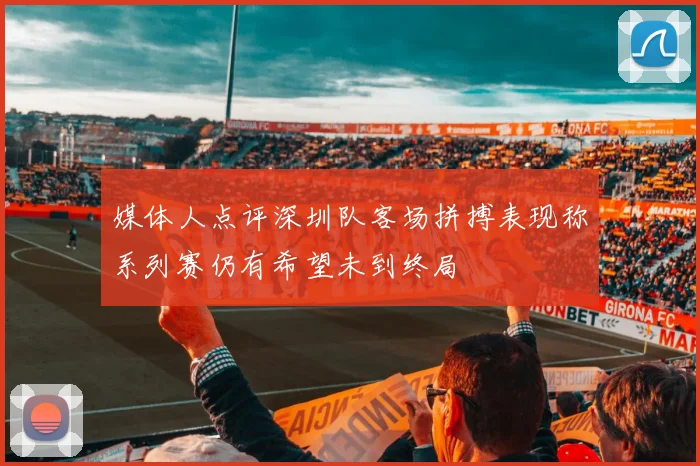 媒体人点评深圳队客场拼搏表现称系列赛仍有希望未到终局