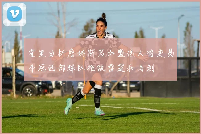 霍里分析詹姆斯若加盟热火将更易夺冠西部球队难敌雷霆和马刺