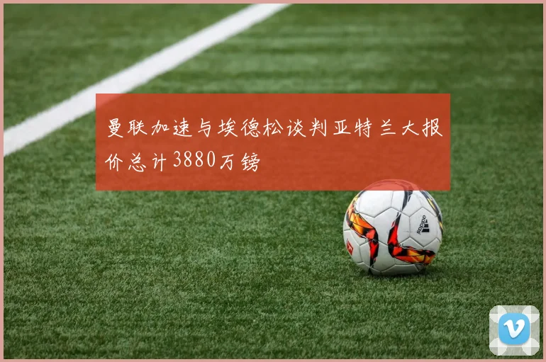曼联加速与埃德松谈判亚特兰大报价总计3880万镑