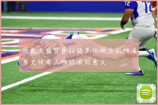 范戴克盛赞萨拉赫罗伯逊为利物浦历史传奇人物的深刻意义