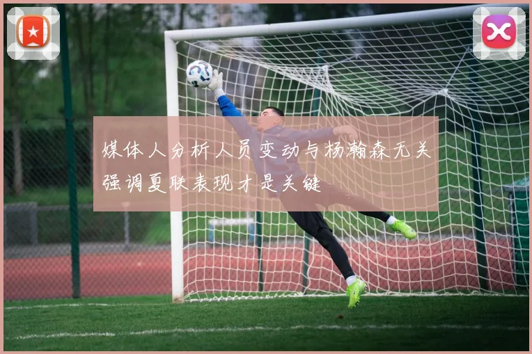 媒体人分析人员变动与杨瀚森无关强调夏联表现才是关键