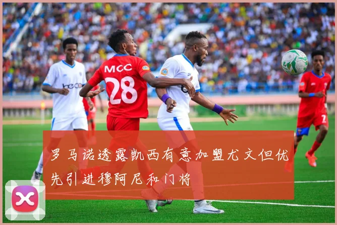 罗马诺透露凯西有意加盟尤文但优先引进穆阿尼和门将