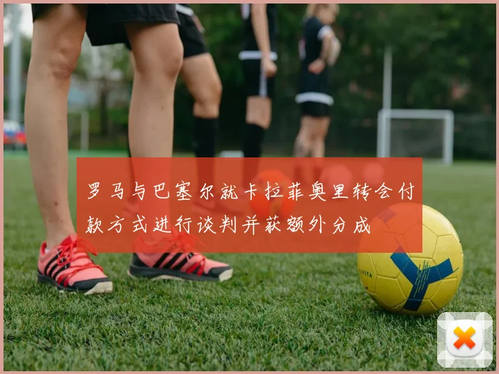罗马与巴塞尔就卡拉菲奥里转会付款方式进行谈判并获额外分成