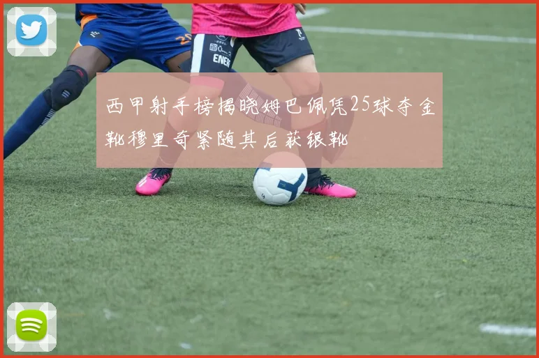 西甲射手榜揭晓姆巴佩凭25球夺金靴穆里奇紧随其后获银靴