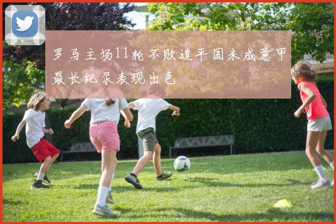 罗马主场11轮不败追平国米成意甲最长纪录表现出色