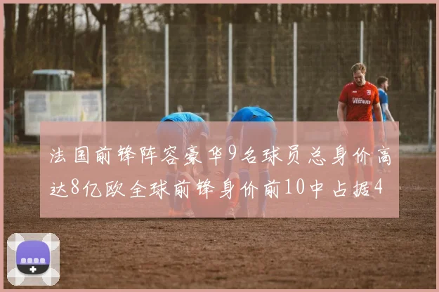 法国前锋阵容豪华9名球员总身价高达8亿欧全球前锋身价前10中占据4席