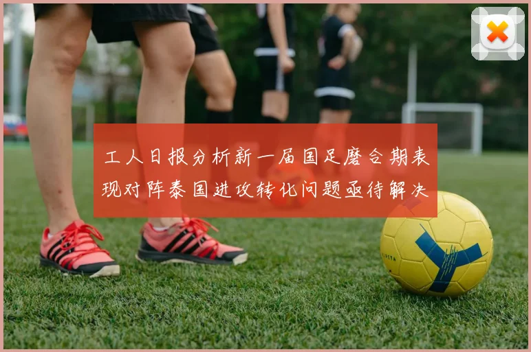 工人日报分析新一届国足磨合期表现对阵泰国进攻转化问题亟待解决