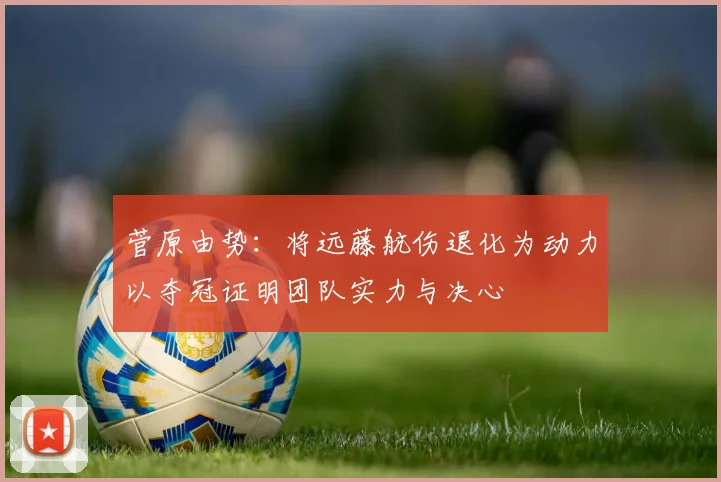 菅原由势：将远藤航伤退化为动力以夺冠证明团队实力与决心