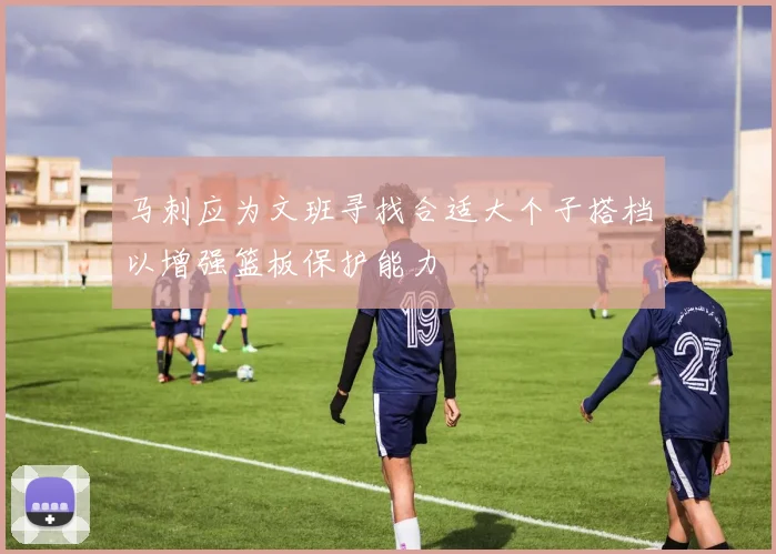 马刺应为文班寻找合适大个子搭档以增强篮板保护能力