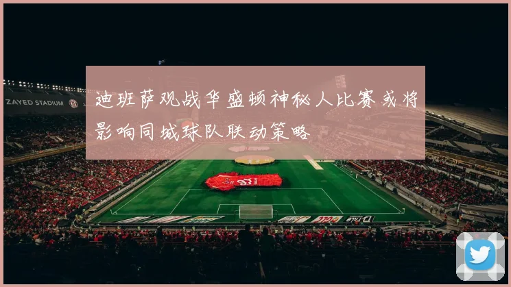 迪班萨观战华盛顿神秘人比赛或将影响同城球队联动策略
