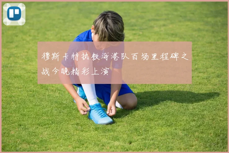 穆斯卡特执教海港队百场里程碑之战今晚精彩上演