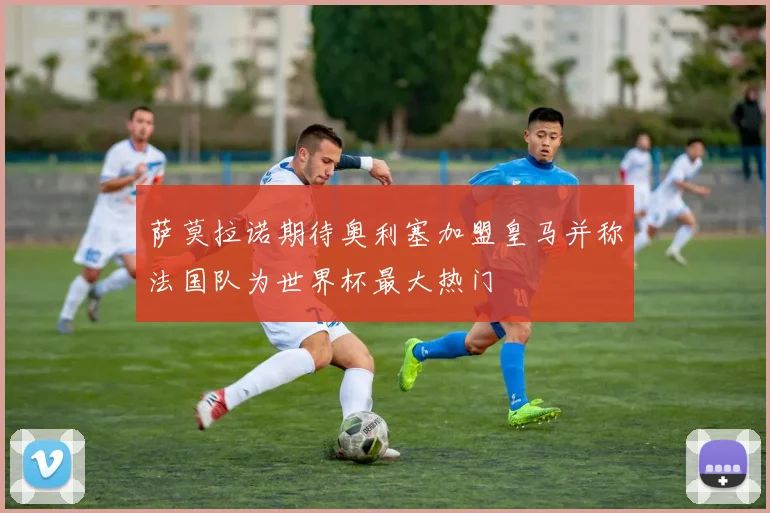 萨莫拉诺期待奥利塞加盟皇马并称法国队为世界杯最大热门