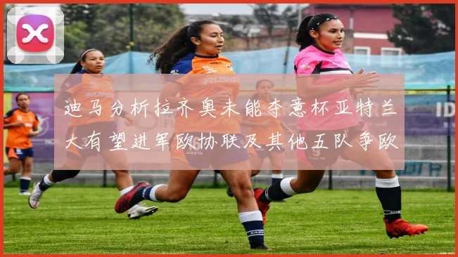 迪马分析拉齐奥未能夺意杯亚特兰大有望进军欧协联及其他五队争欧联资格