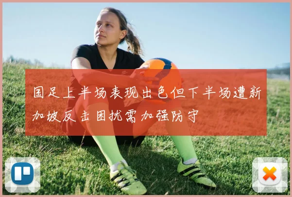 国足上半场表现出色但下半场遭新加坡反击困扰需加强防守