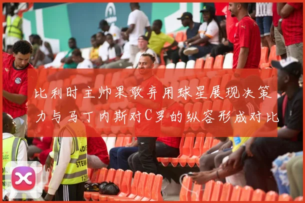 比利时主帅果敢弃用球星展现决策力与马丁内斯对C罗的纵容形成对比