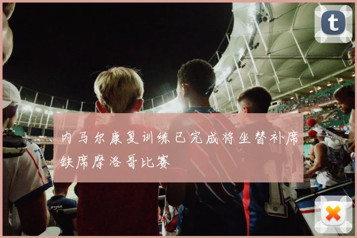 内马尔康复训练已完成将坐替补席缺席摩洛哥比赛